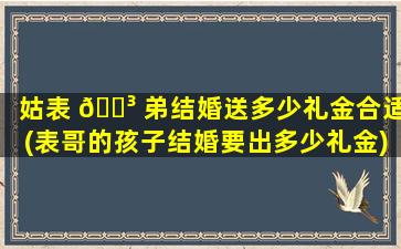 姑表 🌳 弟结婚送多少礼金合适(表哥的孩子结婚要出多少礼金)
